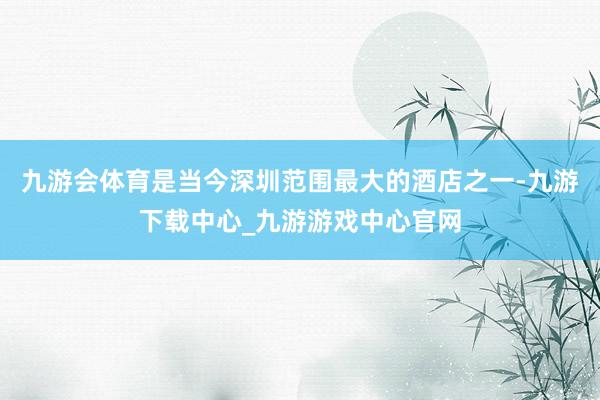 九游会体育是当今深圳范围最大的酒店之一-九游下载中心_九游游戏中心官网