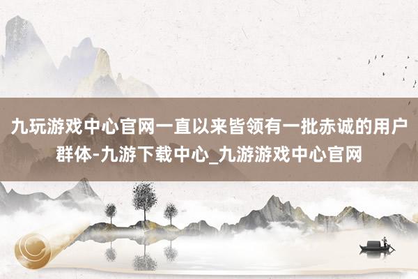 九玩游戏中心官网一直以来皆领有一批赤诚的用户群体-九游下载中心_九游游戏中心官网