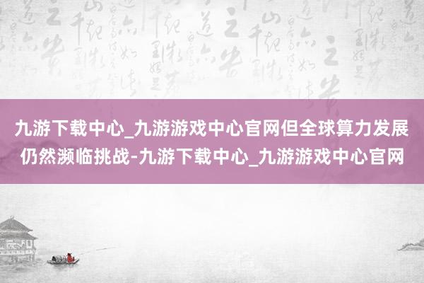 九游下载中心_九游游戏中心官网但全球算力发展仍然濒临挑战-九游下载中心_九游游戏中心官网