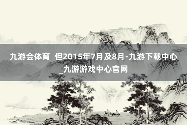 九游会体育  但2015年7月及8月-九游下载中心_九游游戏中心官网