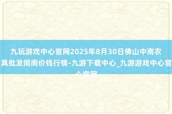 九玩游戏中心官网2025年8月30日佛山中南农家具批发阛阓价钱行情-九游下载中心_九游游戏中心官网