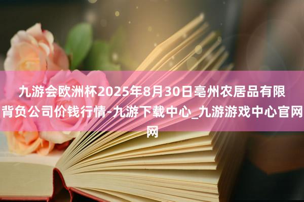 九游会欧洲杯2025年8月30日亳州农居品有限背负公司价钱行情-九游下载中心_九游游戏中心官网