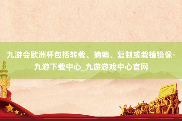 九游会欧洲杯包括转载、摘编、复制或栽植镜像-九游下载中心_九游游戏中心官网