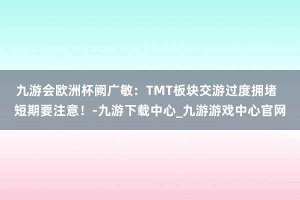 九游会欧洲杯阙广敏：TMT板块交游过度拥堵  短期要注意！-九游下载中心_九游游戏中心官网