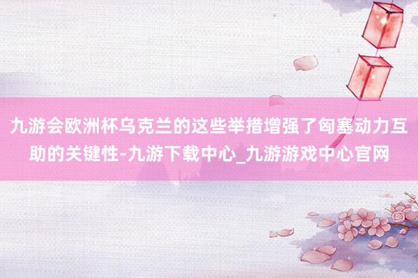 九游会欧洲杯乌克兰的这些举措增强了匈塞动力互助的关键性-九游下载中心_九游游戏中心官网