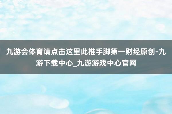 九游会体育请点击这里此推手脚第一财经原创-九游下载中心_九游游戏中心官网