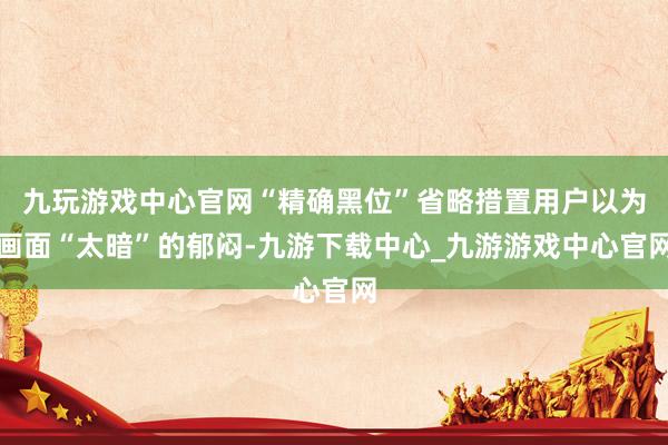 九玩游戏中心官网“精确黑位”省略措置用户以为画面“太暗”的郁闷-九游下载中心_九游游戏中心官网
