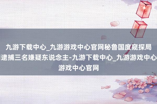 九游下载中心_九游游戏中心官网秘鲁国度窥探局说明逮捕三名嫌疑东说念主-九游下载中心_九游游戏中心官网