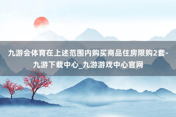 九游会体育在上述范围内购买商品住房限购2套-九游下载中心_九游游戏中心官网