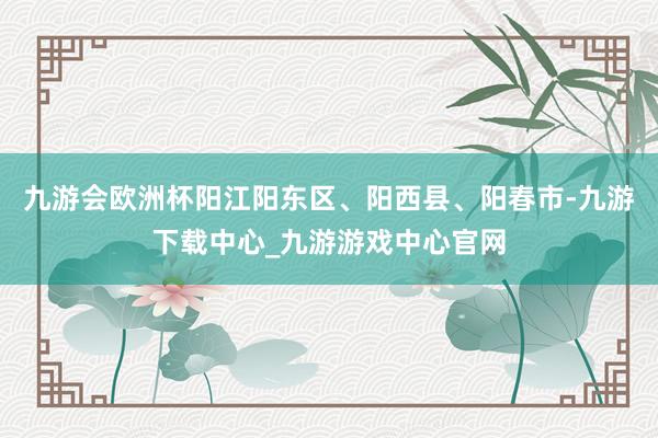 九游会欧洲杯阳江阳东区、阳西县、阳春市-九游下载中心_九游游戏中心官网