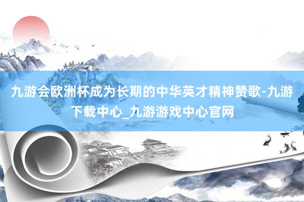 九游会欧洲杯成为长期的中华英才精神赞歌-九游下载中心_九游游戏中心官网
