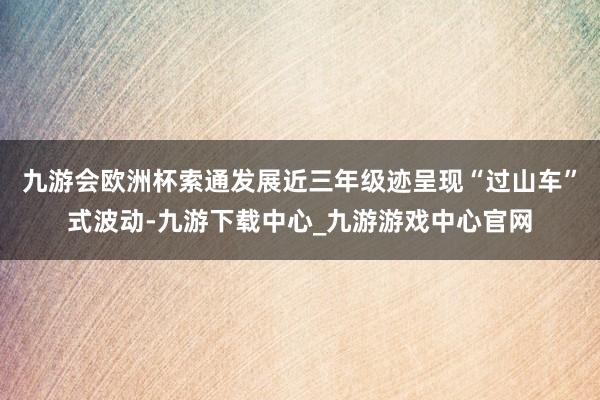 九游会欧洲杯索通发展近三年级迹呈现“过山车”式波动-九游下载中心_九游游戏中心官网