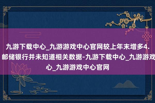 九游下载中心_九游游戏中心官网较上年末增多4.48万户；邮储银行并未知道相关数据-九游下载中心_九游游戏中心官网