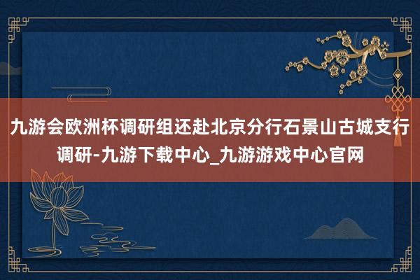九游会欧洲杯调研组还赴北京分行石景山古城支行调研-九游下载中心_九游游戏中心官网