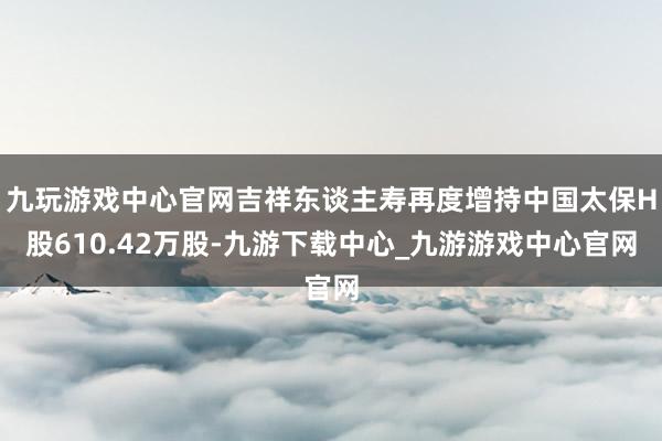 九玩游戏中心官网吉祥东谈主寿再度增持中国太保H股610.42万股-九游下载中心_九游游戏中心官网