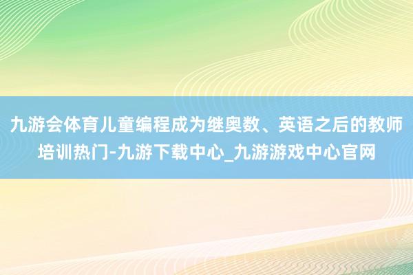 九游会体育儿童编程成为继奥数、英语之后的教师培训热门-九游下载中心_九游游戏中心官网