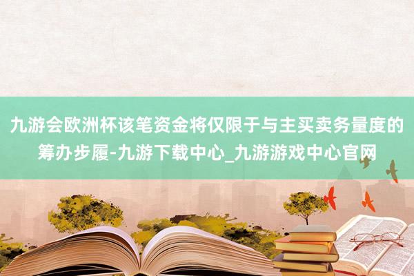 九游会欧洲杯该笔资金将仅限于与主买卖务量度的筹办步履-九游下载中心_九游游戏中心官网