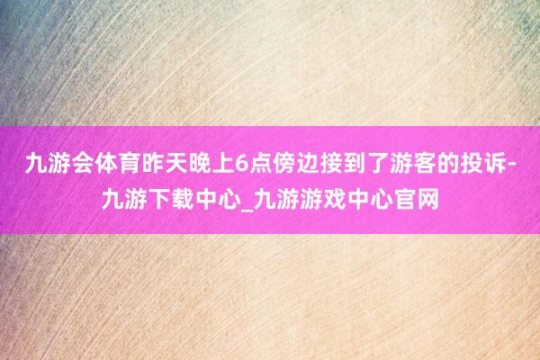 九游会体育昨天晚上6点傍边接到了游客的投诉-九游下载中心_九游游戏中心官网
