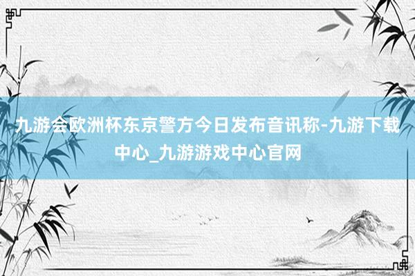 九游会欧洲杯东京警方今日发布音讯称-九游下载中心_九游游戏中心官网