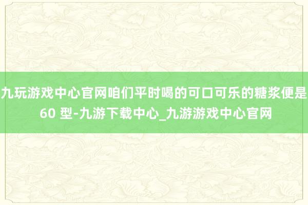 九玩游戏中心官网咱们平时喝的可口可乐的糖浆便是 60 型-九游下载中心_九游游戏中心官网