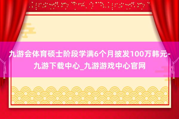 九游会体育硕士阶段学满6个月披发100万韩元-九游下载中心_九游游戏中心官网