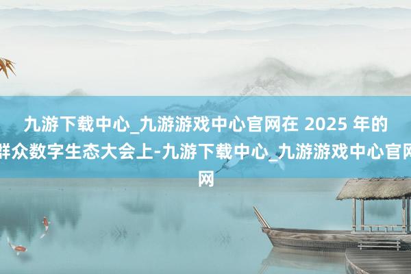 九游下载中心_九游游戏中心官网在 2025 年的群众数字生态大会上-九游下载中心_九游游戏中心官网
