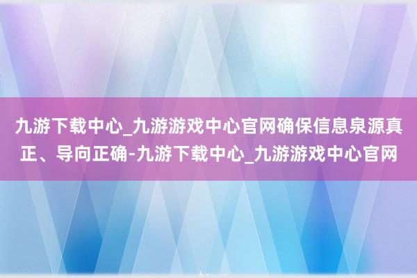 九游下载中心_九游游戏中心官网确保信息泉源真正、导向正确-九游下载中心_九游游戏中心官网