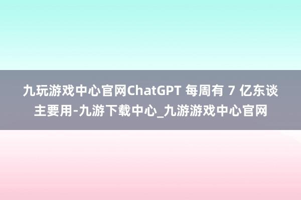 九玩游戏中心官网ChatGPT 每周有 7 亿东谈主要用-九游下载中心_九游游戏中心官网