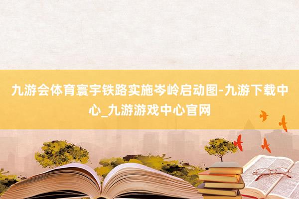 九游会体育寰宇铁路实施岑岭启动图-九游下载中心_九游游戏中心官网