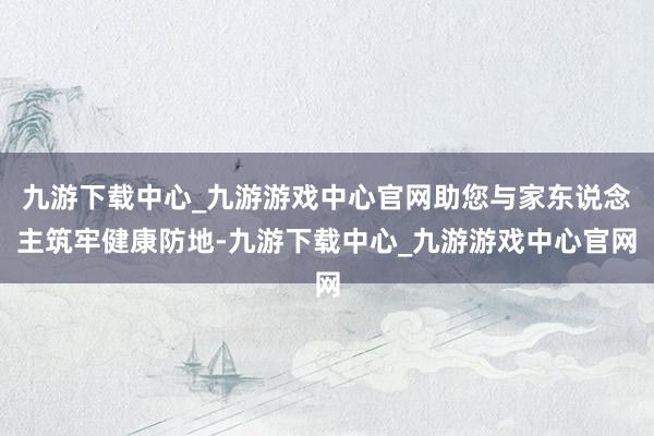 九游下载中心_九游游戏中心官网助您与家东说念主筑牢健康防地-九游下载中心_九游游戏中心官网
