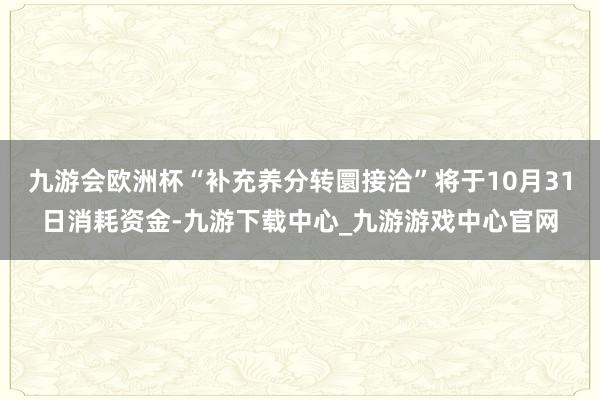 九游会欧洲杯“补充养分转圜接洽”将于10月31日消耗资金-九游下载中心_九游游戏中心官网