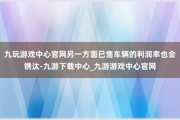 九玩游戏中心官网另一方面已售车辆的利润率也会镌汰-九游下载中心_九游游戏中心官网