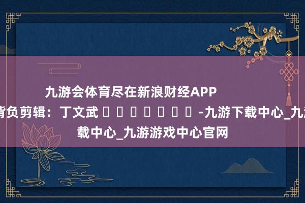 九游会体育尽在新浪财经APP            						背负剪辑：丁文武 							-九游下载中心_九游游戏中心官网