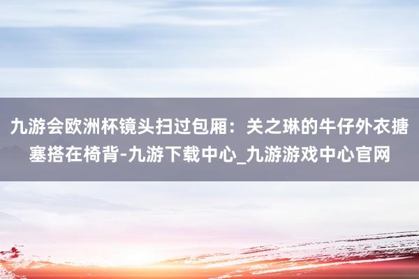 九游会欧洲杯镜头扫过包厢：关之琳的牛仔外衣搪塞搭在椅背-九游下载中心_九游游戏中心官网