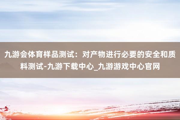 九游会体育样品测试：对产物进行必要的安全和质料测试-九游下载中心_九游游戏中心官网