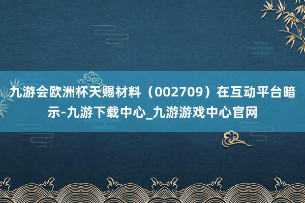 九游会欧洲杯天赐材料（002709）在互动平台暗示-九游下载中心_九游游戏中心官网