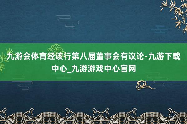 九游会体育经该行第八届董事会有议论-九游下载中心_九游游戏中心官网