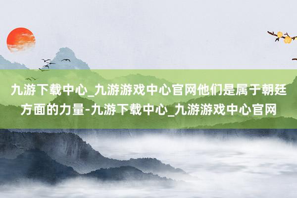 九游下载中心_九游游戏中心官网他们是属于朝廷方面的力量-九游下载中心_九游游戏中心官网