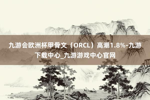 九游会欧洲杯甲骨文（ORCL）高潮1.8%-九游下载中心_九游游戏中心官网