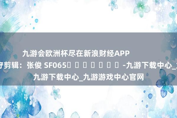 九游会欧洲杯尽在新浪财经APP            						职守剪辑：张俊 SF065							-九游下载中心_九游游戏中心官网