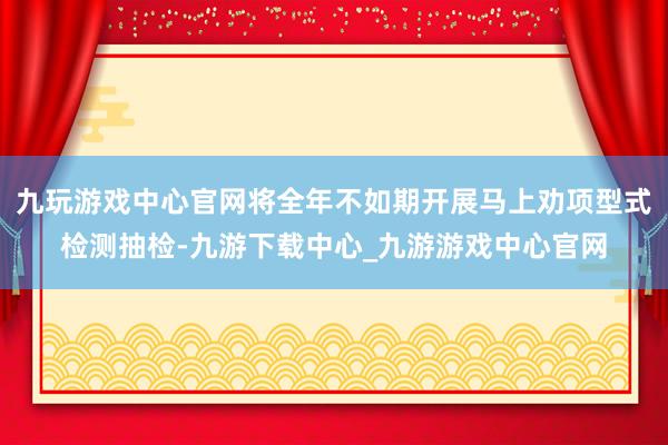九玩游戏中心官网将全年不如期开展马上劝项型式检测抽检-九游下载中心_九游游戏中心官网