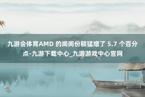 九游会体育AMD 的阛阓份额猛增了 5.7 个百分点-九游下载中心_九游游戏中心官网