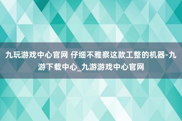 九玩游戏中心官网 仔细不雅察这款工整的机器-九游下载中心_九游游戏中心官网