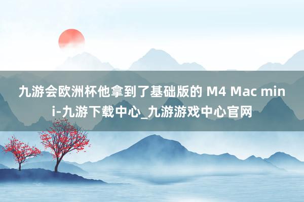 九游会欧洲杯他拿到了基础版的 M4 Mac mini-九游下载中心_九游游戏中心官网