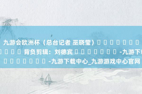 九游会欧洲杯（总台记者 巫晓莹）												  								背负剪辑：刘德宾 							-九游下载中心_九游游戏中心官网
