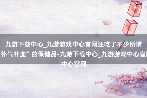 九游下载中心_九游游戏中心官网还吃了不少所谓“补气补血”的保健品-九游下载中心_九游游戏中心官网