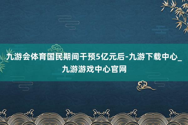 九游会体育国民期间干预5亿元后-九游下载中心_九游游戏中心官网