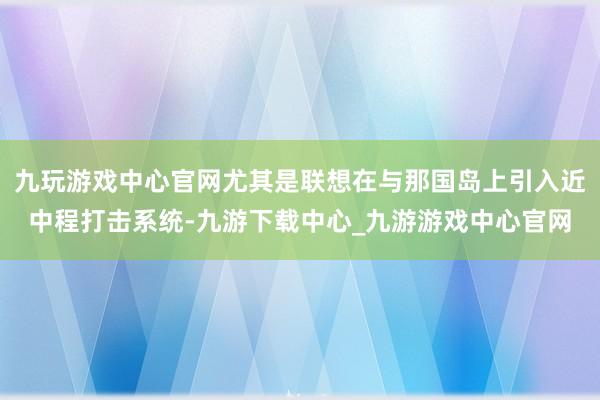 九玩游戏中心官网尤其是联想在与那国岛上引入近中程打击系统-九游下载中心_九游游戏中心官网