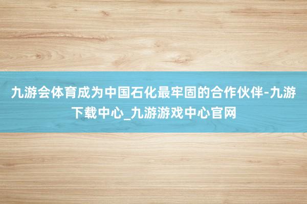 九游会体育成为中国石化最牢固的合作伙伴-九游下载中心_九游游戏中心官网
