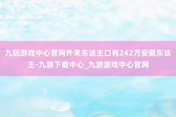 九玩游戏中心官网外来东谈主口有242万安徽东谈主-九游下载中心_九游游戏中心官网